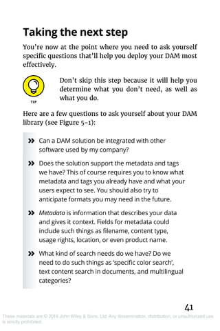 41
These materials are © 2019 John Wiley & Sons, Ltd. Any dissemination, distribution, or unauthorized use
is strictly prohibited.
Taking the next step
You’re now at the point where you need to ask yourself
specific questions that’ll help you deploy your DAM most
effectively.
Don’t skip this step because it will help you
determine what you don’t need, as well as
what you do.
Here are a few questions to ask yourself about your DAM
library (see Figure 5-1):
»» Can a DAM solution be integrated with other
software used by my company?
»» Does the solution support the metadata and tags
we have? This of course requires you to know what
metadata and tags you already have and what your
users expect to see. You should also try to
anticipate formats you may need in the future.
»» Metadata is information that describes your data
and gives it context. Fields for metadata could
include such things as filename, content type,
usage rights, location, or even product name.
»» What kind of search needs do we have? Do we
need to do such things as ‘specific color search’,
text content search in documents, and multilingual
categories?
 