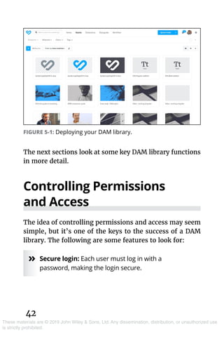 42
These materials are © 2019 John Wiley & Sons, Ltd. Any dissemination, distribution, or unauthorized use
is strictly prohibited.
The next sections look at some key DAM library functions
in more detail.
Controlling Permissions
and Access
The idea of controlling permissions and access may seem
simple, but it’s one of the keys to the success of a DAM
library. The following are some features to look for:
»» Secure login: Each user must log in with a
password, making the login secure.
FIGURE 5-1: Deploying your DAM library.
 
