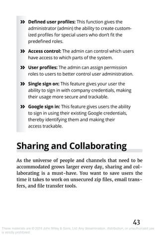 43
These materials are © 2019 John Wiley & Sons, Ltd. Any dissemination, distribution, or unauthorized use
is strictly prohibited.
»» Defined user profiles: This function gives the
administrator (admin) the ability to create custom-
ized profiles for special users who don’t fit the
predefined roles.
»» Access control: The admin can control which users
have access to which parts of the system.
»» User profiles: The admin can assign permission
roles to users to better control user administration.
»» Single sign on: This feature gives your user the
ability to sign in with company credentials, making
their usage more secure and trackable.
»» Google sign in: This feature gives users the ability
to sign in using their existing Google credentials,
thereby identifying them and making their
access trackable.
Sharing and Collaborating
As the universe of people and channels that need to be
accommodated grows larger every day, sharing and col-
laborating is a must-have. You want to save users the
time it takes to work on unsecured zip files, email trans-
fers, and file transfer tools.
 