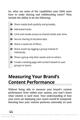 44
These materials are © 2019 John Wiley & Sons, Ltd. Any dissemination, distribution, or unauthorized use
is strictly prohibited.
So, what are some of the capabilities your DAM must
have to make sharing and collaborating easier? They
include the ability to do the following:
»» Share media both publicly and privately.
»» Add watermarks.
»» Limit and revoke access to shared media over time.
»» Secure sharing of sensitive data.
»» Share a saved set of filters.
»» Share assets by tagging a group instead of
individuals.
»» Show a group only their assets and no others.
»» Create a landing page with content based on user
groups or teams.
Measuring Your Brand’s
Content Performance
Without being able to measure your brand’s content
­performance from within your system, you won’t know
what content is used most. Your understanding of how
your users are deploying your assets would be hampered.
Knowing how your content performs externally on your
 