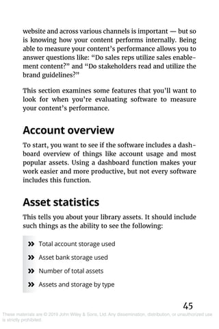 45
These materials are © 2019 John Wiley & Sons, Ltd. Any dissemination, distribution, or unauthorized use
is strictly prohibited.
website and across various channels is important — but so
is knowing how your content performs internally. Being
able to measure your content’s performance allows you to
answer questions like: “Do sales reps utilize sales enable-
ment content?” and “Do stakeholders read and utilize the
brand guidelines?”
This section examines some features that you’ll want to
look for when you’re evaluating software to measure
your content’s performance.
Account overview
To start, you want to see if the software includes a dash-
board overview of things like account usage and most
popular assets. Using a dashboard function makes your
work easier and more productive, but not every software
includes this function.
Asset statistics
This tells you about your library assets. It should include
such things as the ability to see the following:
»» Total account storage used
»» Asset bank storage used
»» Number of total assets
»» Assets and storage by type
 