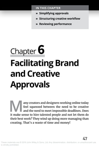 47
These materials are © 2019 John Wiley & Sons, Ltd. Any dissemination, distribution, or unauthorized use
is strictly prohibited.
Facilitating Brand
and Creative
Approvals
M
any creators and designers working online today
feel squeezed between the need to be creative
and the need to meet impossible deadlines. Does
it make sense to hire talented people and not let them do
their best work? They wind up doing more managing than
creating. That’s a waste of time and money!
Chapter 6
IN THIS CHAPTER
»» Simplifying approvals
»» Structuring creative workflow
»» Reviewing performance
 
