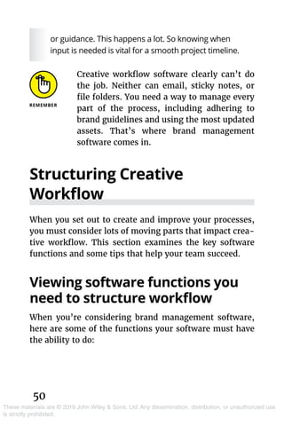 50
These materials are © 2019 John Wiley & Sons, Ltd. Any dissemination, distribution, or unauthorized use
is strictly prohibited.
or guidance. This happens a lot. So knowing when
input is needed is vital for a smooth project timeline.
Creative workflow software clearly can’t do
the job. Neither can email, sticky notes, or
file folders. You need a way to manage every
part of the process, including adhering to
brand guidelines and using the most updated
assets. That’s where brand management
software comes in.
Structuring Creative
Workflow
When you set out to create and improve your processes,
you must consider lots of moving parts that impact crea-
tive workflow. This section examines the key software
functions and some tips that help your team succeed.
Viewing software functions you
need to structure workflow
When you’re considering brand management software,
here are some of the functions your software must have
the ability to do:
 