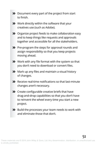 51
These materials are © 2019 John Wiley & Sons, Ltd. Any dissemination, distribution, or unauthorized use
is strictly prohibited.
»» Document every part of the project from start
to finish.
»» Work directly within the software that your
creatives use (such as Adobe).
»» Organize project feeds to make collaboration easy
and to keep things like requests and approvals
together and accessible for all the stakeholders.
»» Pre-program the steps for approval rounds and
assign responsibility so that you keep projects
moving ahead.
»» Work with any file format with the system so that
you don’t need to download or convert files.
»» Mark up any files and maintain a visual history
of changes.
»» Receive real-time notifications so that last-minute
changes aren’t necessary.
»» Create configurable creative briefs that have
drag-and-drop capabilities so that you don’t have
to reinvent the wheel every time you start a new
project.
»» Build the processes your team needs to work with
and eliminate those that don’t.
 