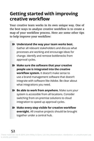 52
These materials are © 2019 John Wiley & Sons, Ltd. Any dissemination, distribution, or unauthorized use
is strictly prohibited.
Getting started with improving
creative workflow
Your creative team works in its own unique way. One of
the best ways to analyze creative workflow is to create a
map of your workflow process. Here are some other tips
to help improve your workflow:
»» Understand the way your team works best.
Gather all relevant stakeholders and discuss what
processes are working and encourage ideas for
change. Identify and remove bottlenecks from
approval cycles.
»» Make sure the software that your creative
people use is integrated into the creative
workflow system. It doesn’t make sense to
use a brand management software that doesn’t
integrate with software like Adobe. Be clear about
what integrations you need.
»» Be able to work from anywhere. Make sure your
system is accessible from all locations. Consider
switching from on-premise solutions to cloud
integration to speed up approval cycles.
»» Make every step visible for creative workflow
oversight. All creative projects should be brought
together under a central hub.
 