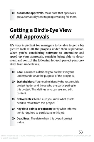 53
These materials are © 2019 John Wiley & Sons, Ltd. Any dissemination, distribution, or unauthorized use
is strictly prohibited.
»» Automate approvals. Make sure that approvals
are automatically sent to people waiting for them.
Getting a Bird’s-Eye View
of All Approvals
It’s very important for managers to be able to get a big
picture look at all the projects under their supervision.
When you’re considering software to streamline and
speed up your approvals, consider being able to docu-
ment and control the following for each project your cre-
ative team undertakes:
»» Goal: You need a defined goal so that everyone
understands what the purpose of the project is.
»» Stakeholders: You need to identify the responsible
project leader and those who are participating in
this project. This defines who can see and edit
content.
»» Deliverables: Make sure you know what assets
need to result from this project.
»» Key data points or context: Verify what informa-
tion is required to participate in this job.
»» Deadlines: The date when this overall project
is due.
 