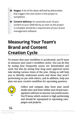 54
These materials are © 2019 John Wiley & Sons, Ltd. Any dissemination, distribution, or unauthorized use
is strictly prohibited.
»» Stages: A list of the dates defined by deliverables
that triggers the next action in the project to
completion.
»» Content delivery: An automatic push of your
content to your DAM library as soon as the project
is complete should be a requirement of your brand
management software.
Measuring Your Team’s
Brand and Content
Creation Cycle
To ensure that your workflow is accelerated, you’ll want
to measure your team’s workflow cycles. You can do this
by seeing how frequently assets are downloaded and
used, but also by seeing how long asset approval cycles
take during various times of the year. Doing so will help
you to identify underused assets and those that aren’t
performing on par with others, and in addition, help you
plan out your creative workflow for upcoming quarters.
Collect and compare data from your social
media sites and from within your brand man-
agement software to uncover successful assets.
You’ll know which content is high performing
and should be repurposed in upcoming cam-
paigns and projects.
 