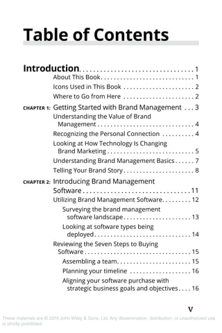 v
These materials are © 2019 John Wiley & Sons, Ltd. Any dissemination, distribution, or unauthorized use
is strictly prohibited.
Table of Contents
Introduction. . . . . . . . . . . . . . . . . . . . . . . . . . . . . . . . . 1
About This Book. . . . . . . . . . . . . . . . . . . . . . . . . . . . . . 1
Icons Used in This Book . . . . . . . . . . . . . . . . . . . . . . . 2
Where to Go from Here . . . . . . . . . . . . . . . . . . . . . . . 2
CHAPTER 1:	Getting Started with Brand Management . . .  3
Understanding the Value of Brand
Management. . . . . . . . . . . . . . . . . . . . . . . . . . . . . . . 4
Recognizing the Personal Connection . . . . . . . . . . . 4
Looking at How Technology Is Changing
Brand Marketing. . . . . . . . . . . . . . . . . . . . . . . . . . . . 5
Understanding Brand Management Basics. . . . . . . 7
Telling Your Brand Story. . . . . . . . . . . . . . . . . . . . . . . 8
CHAPTER 2:	Introducing Brand Management
Software. . . . . . . . . . . . . . . . . . . . . . . . . . . . . . .  11
Utilizing Brand Management Software. . . . . . . . . . 12
Surveying the brand ­management
software landscape. . . . . . . . . . . . . . . . . . . . . . 13
Looking at software types being 
deployed. . . . . . . . . . . . . . . . . . . . . . . . . . . . . . . 14
Reviewing the Seven Steps to Buying
Software. . . . . . . . . . . . . . . . . . . . . . . . . . . . . . . . . . 15
Assembling a team. . . . . . . . . . . . . . . . . . . . . . . . 15
Planning your timeline . . . . . . . . . . . . . . . . . . . . 16
Aligning your software purchase with
strategic business goals and objectives. . . . . 16
 