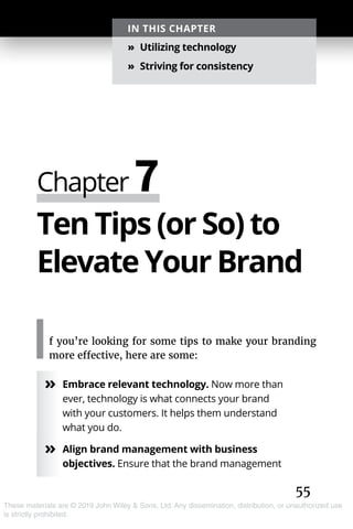 55
These materials are © 2019 John Wiley & Sons, Ltd. Any dissemination, distribution, or unauthorized use
is strictly prohibited.
Ten Tips (or So) to
Elevate Your Brand
If you’re looking for some tips to make your branding
more effective, here are some:
»» Embrace relevant technology. Now more than
ever, technology is what connects your brand
with your customers. It helps them understand
what you do.
»» Align brand management with business
objectives. Ensure that the brand management
Chapter 7
IN THIS CHAPTER
»» Utilizing technology
»» Striving for consistency
 