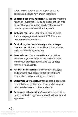 56
These materials are © 2019 John Wiley & Sons, Ltd. Any dissemination, distribution, or unauthorized use
is strictly prohibited.
software you purchase can support strategic
business objectives now and in the future.
»» Endorse data and analytics. You need to measure
return on investment (ROI) and overall efficiency to
ensure that your company can beat the competi-
tion and give customers what they want.
»» Embrace real time. Stop emailing brand guide-
lines or keeping them in a static PDF. Everyone
needs to serve themselves.
»» Centralize your brand management using a
content hub. Utilize a central brand library that’s
easily searchable by everyone.
»» Be consistent. Documented brand guidelines
ensure that your colleagues and partners work
within your brand guidelines and use updated
messaging and assets.
»» Facilitate connections. Ensure your colleagues
and partners have access to the correct brand
assets when and where they need them.
»» Customize your assets. Organize brand-approved
assets that are right for your team and allow your
team to tailor assets to their audience.
»» Encourage collaboration. Streamline the creative
process with sharing, real-time feedback and brand
approvals.
 