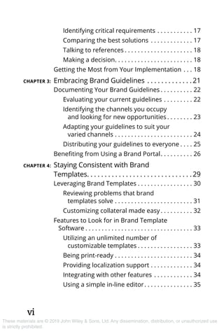 vi
These materials are © 2019 John Wiley & Sons, Ltd. Any dissemination, distribution, or unauthorized use
is strictly prohibited.
Identifying critical requirements. . . . . . . . . . . . 17
Comparing the best solutions . . . . . . . . . . . . . . 17
Talking to references. . . . . . . . . . . . . . . . . . . . . . 18
Making a decision. . . . . . . . . . . . . . . . . . . . . . . . . 18
Getting the Most from Your Implementation. . . . 18
CHAPTER 3:	Embracing Brand Guidelines. . . . . . . . . . . . .  21
Documenting Your Brand Guidelines. . . . . . . . . . . 22
Evaluating your current guidelines. . . . . . . . . . 22
Identifying the channels you occupy
and looking for new opportunities. . . . . . . . . 23
Adapting your guidelines to suit your
varied channels. . . . . . . . . . . . . . . . . . . . . . . . . 24
Distributing your guidelines to everyone. . . . . 25
Benefiting from Using a Brand Portal. . . . . . . . . . . 26
CHAPTER 4:	Staying Consistent with Brand
Templates. . . . . . . . . . . . . . . . . . . . . . . . . . . . . .  29
Leveraging Brand Templates. . . . . . . . . . . . . . . . . . 30
Reviewing problems that brand 
templates solve. . . . . . . . . . . . . . . . . . . . . . . . . 31
Customizing collateral made easy. . . . . . . . . . . 32
Features to Look for in Brand Template
Software. . . . . . . . . . . . . . . . . . . . . . . . . . . . . . . . . . 33
Utilizing an unlimited number of 
customizable templates. . . . . . . . . . . . . . . . . . 33
Being print-ready. . . . . . . . . . . . . . . . . . . . . . . . . 34
Providing localization support. . . . . . . . . . . . . . 34
Integrating with other features. . . . . . . . . . . . . 34
Using a simple in-line editor. . . . . . . . . . . . . . . . 35
 