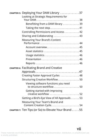 vii
These materials are © 2019 John Wiley & Sons, Ltd. Any dissemination, distribution, or unauthorized use
is strictly prohibited.
CHAPTER 5:	Deploying Your DAM Library . . . . . . . . . . . . .  37
Looking at Strategic Requirements for
Your DAM. . . . . . . . . . . . . . . . . . . . . . . . . . . . . . . . . 38
Benefitting from a DAM library . . . . . . . . . . . . . 39
Taking the next step. . . . . . . . . . . . . . . . . . . . . . 41
Controlling Permissions and Access. . . . . . . . . . . . 42
Sharing and Collaborating. . . . . . . . . . . . . . . . . . . . 43
Measuring Your Brand’s Content
Performance . . . . . . . . . . . . . . . . . . . . . . . . . . . . . . 44
Account overview. . . . . . . . . . . . . . . . . . . . . . . . . 45
Asset statistics . . . . . . . . . . . . . . . . . . . . . . . . . . . 45
Usage statistics. . . . . . . . . . . . . . . . . . . . . . . . . . . 46
Presentation. . . . . . . . . . . . . . . . . . . . . . . . . . . . . 46
Reports . . . . . . . . . . . . . . . . . . . . . . . . . . . . . . . . . 46
CHAPTER 6:	Facilitating Brand and Creative
Approvals. . . . . . . . . . . . . . . . . . . . . . . . . . . . . .  47
Creating Faster Approval Cycles . . . . . . . . . . . . . . . 48
Structuring Creative Workflow. . . . . . . . . . . . . . . . . 50
Viewing software functions you need
to structure workflow. . . . . . . . . . . . . . . . . . . . 50
Getting started with improving
creative workflow . . . . . . . . . . . . . . . . . . . . . . . 52
Getting a Bird’s-Eye View of All Approvals. . . . . . . 53
Measuring Your Team’s Brand and
Content Creation Cycle. . . . . . . . . . . . . . . . . . . . . . 54
CHAPTER 7:	Ten Tips (or So) to Elevate Your Brand. . . . .  55
 