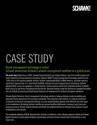CASE STUDY
Brand management technology in action:
Schawk streamlines Unilever’s artwork management workflow on a global scale
The quick story. Beginning in 2004, Schawk Digital Solutions has helped Unilever, one of the world’s largest and
most respected consumer products companies, deploy a BLUETM brand management technology solution to over
7,000 users in 80 countries globally. Initially, Unilever implemented BLUE in North America, and after realizing
significant improvements in a streamlined workflow, reduced cost and improved brand consistency, Unilever
deployed BLUE across its operations in South America. Similar positive results here motivates Unilever to deploy
BLUE across its operations throughout the Asia Pacific. Recently Unilever made the decision to complete the global
roll-out of BLUE by awarding Schawk Digital Solutions the deployment for Unilever’s European operations.

Schawk Digital Solutions’ brand management technology solution is helping Unilever create compelling and
consistent brand experiences for consumers worldwide. The enterprise-wide solution, an integral component
of Schawk’s brand point management offering, has also helped Unilever become more efficient and more agile
in the marketplace. By helping Unilever identify and remove workflow bottlenecks, compress cycle times and
improve accuracy, Schawk Digital Solutions and BLUE has enabled Unilever to introduce new products to local
marketplaces more quickly.

The worldwide adoption of BLUE demonstrates Unilever’s confidence in the software products offered by Schawk
Digital Solutions to meet global strategic requirements and local tactical requirements holistically on a very
large scale.
 