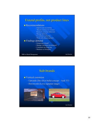 10
Jack Buckner
Extend profits, not product linesExtend profits, not product lines
RecommendationsRecommendations
–– Improve cost accountingImprove cost accounting
–– Allocate resources to winnersAllocate resources to winners
–– Research consumer behaviourResearch consumer behaviour
–– Manage deletionsManage deletions
–– CoCo--ordinate marketingordinate marketing
–– Work with channel partnersWork with channel partners
Findings debatedFindings debated
–– Energizing a brand?Energizing a brand?
–– Manage a dynamic environment?Manage a dynamic environment?
–– Consumers are forgivingConsumers are forgiving
–– Marketers as biologistsMarketers as biologists
HBR on Brand Management
Jack Buckner
SubSub--brandsbrands
Vertical extensionVertical extension
–– Upwards (The silver bullet conceptUpwards (The silver bullet concept –– Audi TT)Audi TT)
–– Downwards (Levis signature range)Downwards (Levis signature range)
 