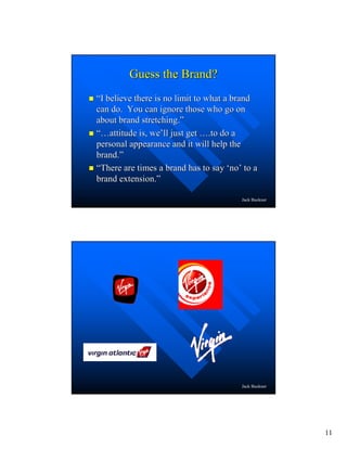 11
Jack Buckner
Guess the Brand?Guess the Brand?
““I believe there is no limit to what a brandI believe there is no limit to what a brand
can do. You can ignore those who go oncan do. You can ignore those who go on
about brand stretching.about brand stretching.””
“…“…attitude is, weattitude is, we’’ll just getll just get …….to do a.to do a
personal appearance and it will help thepersonal appearance and it will help the
brand.brand.””
““There are times a brand has to sayThere are times a brand has to say ‘‘nono’’ to ato a
brand extension.brand extension.””
Jack Buckner
 