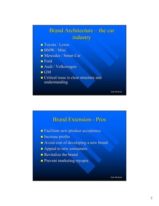 7
Jack Buckner
Brand ArchitectureBrand Architecture –– the carthe car
industryindustry
Toyota / LexusToyota / Lexus
BMW / MiniBMW / Mini
Mercedes / Smart CarMercedes / Smart Car
FordFord
Audi / VolkswagenAudi / Volkswagen
GMGM
Critical issue is clear structure andCritical issue is clear structure and
understandingunderstanding
Jack Buckner
Brand ExtensionBrand Extension -- ProsPros
Facilitate new product acceptanceFacilitate new product acceptance
Increase profitsIncrease profits
Avoid cost of developing a new brandAvoid cost of developing a new brand
Appeal to new consumersAppeal to new consumers
Revitalize the brandRevitalize the brand
Prevent marketing myopiaPrevent marketing myopia
 
