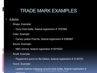TRADE MARK EXAMPLES
 A device
 Shape. Example:
 Coca Cola bottle, federal registration # 1057884
 Color. Example:
 Canary yellow Post-Its, federal registration # 2390667
 Sound. Example:
 NBC chimes, federal registration # 0916522
 Smell. Example:
 Peppermint scent on file folders, federal registration # 3140700
 Touch. Example:
 Leather texture wrapping around wine bottle, federal registration #
Versatile Business School, Egmore, Chennai - 600 008
 