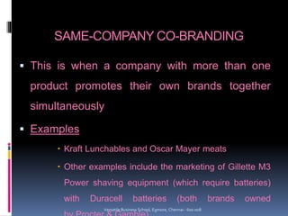 SAME-COMPANY CO-BRANDING
 This is when a company with more than one
product promotes their own brands together
simultaneously
 Examples
 Kraft Lunchables and Oscar Mayer meats
 Other examples include the marketing of Gillette M3
Power shaving equipment (which require batteries)
with Duracell batteries (both brands owned
Versatile Business School, Egmore, Chennai - 600 008
 