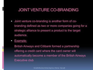 JOINT VENTURE CO-BRANDING
 Joint venture co-branding is another form of co-
branding defined as two or more companies going for a
strategic alliance to present a product to the target
audience.
 Example:
British Airways and Citibank formed a partnership
offering a credit card where the card owner will
automatically become a member of the British Airways
Executive club
Versatile Business School, Egmore, Chennai - 600 008
 