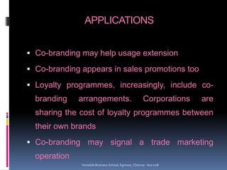 APPLICATIONS
 Co-branding may help usage extension
 Co-branding appears in sales promotions too
 Loyalty programmes, increasingly, include co-
branding arrangements. Corporations are
sharing the cost of loyalty programmes between
their own brands
 Co-branding may signal a trade marketing
operation
Versatile Business School, Egmore, Chennai - 600 008
 