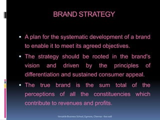 BRAND STRATEGY
 A plan for the systematic development of a brand
to enable it to meet its agreed objectives.
 The strategy should be rooted in the brand's
vision and driven by the principles of
differentiation and sustained consumer appeal.
 The true brand is the sum total of the
perceptions of all the constituencies which
contribute to revenues and profits.
Versatile Business School, Egmore, Chennai - 600 008
 