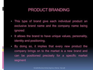 PRODUCT BRANDING
• This type of brand give each individual product an
exclusive brand name and the company name being
ignored
• It allows the brand to have unique values, personality,
identity and positioning.
• By doing so, it implies that every new product the
company brings on to the market is a new brand and
can be positioned precisely for a specific market
segment
Versatile Business School, Egmore, Chennai - 600 008
 