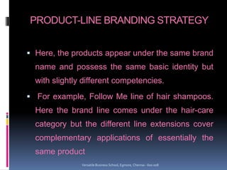 PRODUCT-LINE BRANDING STRATEGY
 Here, the products appear under the same brand
name and possess the same basic identity but
with slightly different competencies.
 For example, Follow Me line of hair shampoos.
Here the brand line comes under the hair-care
category but the different line extensions cover
complementary applications of essentially the
same product
Versatile Business School, Egmore, Chennai - 600 008
 