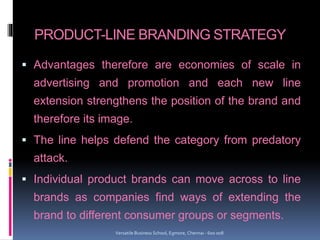 PRODUCT-LINE BRANDING STRATEGY
 Advantages therefore are economies of scale in
advertising and promotion and each new line
extension strengthens the position of the brand and
therefore its image.
 The line helps defend the category from predatory
attack.
 Individual product brands can move across to line
brands as companies find ways of extending the
brand to different consumer groups or segments.
Versatile Business School, Egmore, Chennai - 600 008
 