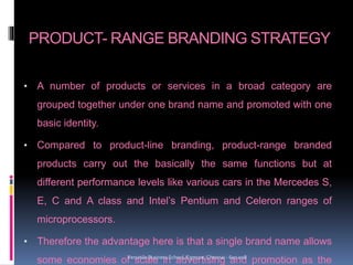 PRODUCT- RANGE BRANDING STRATEGY
• A number of products or services in a broad category are
grouped together under one brand name and promoted with one
basic identity.
• Compared to product-line branding, product-range branded
products carry out the basically the same functions but at
different performance levels like various cars in the Mercedes S,
E, C and A class and Intel’s Pentium and Celeron ranges of
microprocessors.
• Therefore the advantage here is that a single brand name allows
some economies of scale in advertising and promotion as theVersatile Business School, Egmore, Chennai - 600 008
 