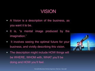 VISION
 A Vision is a description of the business, as
you want it to be.
 It is, “a mental image produced by the
imagination.”
 It involves seeing the optimal future for your
business, and vividly describing this vision.
 The description might include HOW things will
be WHERE, WHOM with, WHAT you’ll be
doing and HOW you’ll feel.
Versatile Business School, Egmore, Chennai - 600 008
 