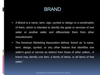 BRAND
 A Brand is a name, term, sign, symbol or design or a combination
of them, which is intended to identify the goals or services of one
seller or another seller and differentiate them from other
manufacturers
 The American Marketing Association defines ‘brand’ as “a name,
term, design, symbol, or any other feature that identifies one
seller's good or service as distinct from those of other sellers…A
brand may identify one item, a family of items, or all items of that
seller.”
Versatile Business School, Egmore, Chennai - 600 008
 