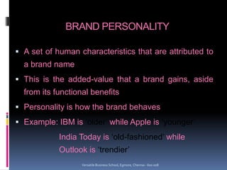 BRAND PERSONALITY
 A set of human characteristics that are attributed to
a brand name
 This is the added-value that a brand gains, aside
from its functional benefits
 Personality is how the brand behaves
 Example: IBM is ‘older’ while Apple is ‘younger’
India Today is ‘old-fashioned’ while
Outlook is ‘trendier’
Versatile Business School, Egmore, Chennai - 600 008
 