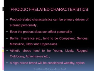 PRODUCT-RELATED CHARACTERISTICS
 Product-related characteristics can be primary drivers of
a brand personality
 Even the product class can affect personality
 Banks, Insurance etc., tend to be Competent, Serious,
Masculine, Older and Upper-class
 Athletic shoes tend to be Young, Lively, Rugged,
Outdoorsy, Adventurous etc.,
 A high-priced brand will be considered wealthy, stylish
Versatile Business School, Egmore, Chennai - 600 008
 