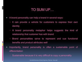 TO SUM UP…
 A brand personality can help a brand in several ways:
 It can provide a vehicle for customers to express their own
identity
 A brand personality metaphor helps suggests the kind of
relationship that customer has with brand
 Brand personalities serve to represent and cue functional
benefits and product attributes well
 Importantly, brand personality is often a sustainable point of
differentiation
 Sustainable because it is very difficult to copy a personality
Versatile Business School, Egmore, Chennai - 600 008
 
