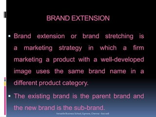 BRAND EXTENSION
 Brand extension or brand stretching is
a marketing strategy in which a firm
marketing a product with a well-developed
image uses the same brand name in a
different product category.
 The existing brand is the parent brand and
the new brand is the sub-brand.
Versatile Business School, Egmore, Chennai - 600 008
 