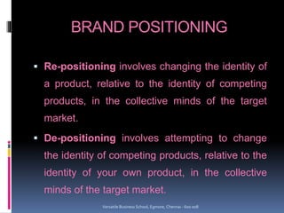 BRAND POSITIONING
 Re-positioning involves changing the identity of
a product, relative to the identity of competing
products, in the collective minds of the target
market.
 De-positioning involves attempting to change
the identity of competing products, relative to the
identity of your own product, in the collective
minds of the target market.
Versatile Business School, Egmore, Chennai - 600 008
 