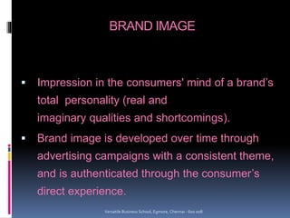 BRAND IMAGE
 Impression in the consumers' mind of a brand’s
total personality (real and
imaginary qualities and shortcomings).
 Brand image is developed over time through
advertising campaigns with a consistent theme,
and is authenticated through the consumer’s
direct experience.
Versatile Business School, Egmore, Chennai - 600 008
 