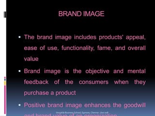 BRAND IMAGE
 The brand image includes products' appeal,
ease of use, functionality, fame, and overall
value
 Brand image is the objective and mental
feedback of the consumers when they
purchase a product
 Positive brand image enhances the goodwill
Versatile Business School, Egmore, Chennai - 600 008
 
