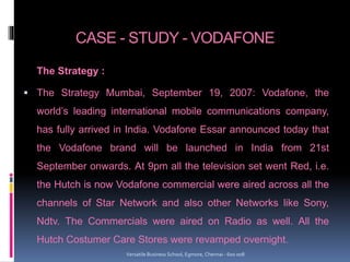 CASE - STUDY - VODAFONE
The Strategy :
 The Strategy Mumbai, September 19, 2007: Vodafone, the
world’s leading international mobile communications company,
has fully arrived in India. Vodafone Essar announced today that
the Vodafone brand will be launched in India from 21st
September onwards. At 9pm all the television set went Red, i.e.
the Hutch is now Vodafone commercial were aired across all the
channels of Star Network and also other Networks like Sony,
Ndtv. The Commercials were aired on Radio as well. All the
Hutch Costumer Care Stores were revamped overnight.
Versatile Business School, Egmore, Chennai - 600 008
 
