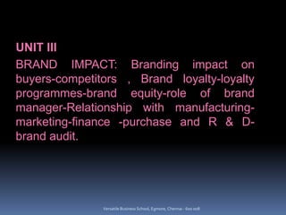 UNIT III
BRAND IMPACT: Branding impact on
buyers-competitors , Brand loyalty-loyalty
programmes-brand equity-role of brand
manager-Relationship with manufacturing-
marketing-finance -purchase and R & D-
brand audit.
Versatile Business School, Egmore, Chennai - 600 008
 
