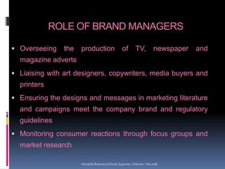 ROLE OF BRAND MANAGERS
 Overseeing the production of TV, newspaper and
magazine adverts
 Liaising with art designers, copywriters, media buyers and
printers
 Ensuring the designs and messages in marketing literature
and campaigns meet the company brand and regulatory
guidelines
 Monitoring consumer reactions through focus groups and
market research
Versatile Business School, Egmore, Chennai - 600 008
 
