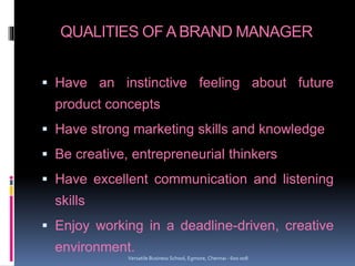 QUALITIES OF A BRAND MANAGER
 Have an instinctive feeling about future
product concepts
 Have strong marketing skills and knowledge
 Be creative, entrepreneurial thinkers
 Have excellent communication and listening
skills
 Enjoy working in a deadline-driven, creative
environment.
Versatile Business School, Egmore, Chennai - 600 008
 