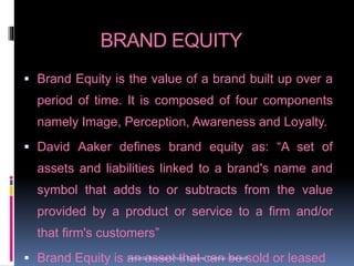 BRAND EQUITY
 Brand Equity is the value of a brand built up over a
period of time. It is composed of four components
namely Image, Perception, Awareness and Loyalty.
 David Aaker defines brand equity as: “A set of
assets and liabilities linked to a brand's name and
symbol that adds to or subtracts from the value
provided by a product or service to a firm and/or
that firm's customers”
 Brand Equity is an asset that can be sold or leasedVersatile Business School, Egmore, Chennai - 600 008
 