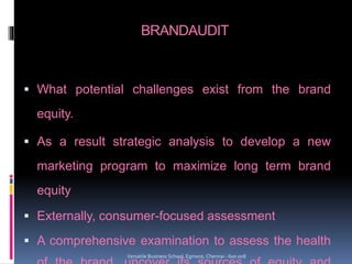 BRANDAUDIT
 What potential challenges exist from the brand
equity.
 As a result strategic analysis to develop a new
marketing program to maximize long term brand
equity
 Externally, consumer-focused assessment
 A comprehensive examination to assess the health
Versatile Business School, Egmore, Chennai - 600 008
 