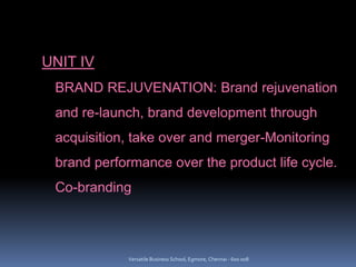 UNIT IV
BRAND REJUVENATION: Brand rejuvenation
and re-launch, brand development through
acquisition, take over and merger-Monitoring
brand performance over the product life cycle.
Co-branding
Versatile Business School, Egmore, Chennai - 600 008
 