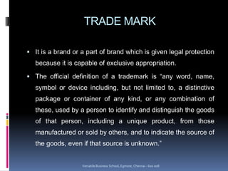 TRADE MARK
 It is a brand or a part of brand which is given legal protection
because it is capable of exclusive appropriation.
 The official definition of a trademark is “any word, name,
symbol or device including, but not limited to, a distinctive
package or container of any kind, or any combination of
these, used by a person to identify and distinguish the goods
of that person, including a unique product, from those
manufactured or sold by others, and to indicate the source of
the goods, even if that source is unknown.”
Versatile Business School, Egmore, Chennai - 600 008
 