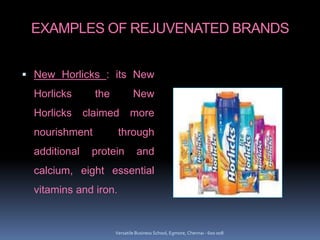 EXAMPLES OF REJUVENATED BRANDS
 New Horlicks : its New
Horlicks the New
Horlicks claimed more
nourishment through
additional protein and
calcium, eight essential
vitamins and iron.
Versatile Business School, Egmore, Chennai - 600 008
 