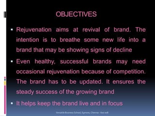 OBJECTIVES
 Rejuvenation aims at revival of brand. The
intention is to breathe some new life into a
brand that may be showing signs of decline
 Even healthy, successful brands may need
occasional rejuvenation because of competition.
The brand has to be updated. It ensures the
steady success of the growing brand
 It helps keep the brand live and in focus
Versatile Business School, Egmore, Chennai - 600 008
 