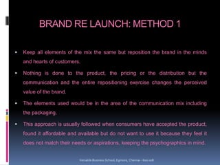 BRAND RE LAUNCH: METHOD 1
 Keep all elements of the mix the same but reposition the brand in the minds
and hearts of customers.
 Nothing is done to the product, the pricing or the distribution but the
communication and the entire repositioning exercise changes the perceived
value of the brand.
 The elements used would be in the area of the communication mix including
the packaging.
 This approach is usually followed when consumers have accepted the product,
found it affordable and available but do not want to use it because they feel it
does not match their needs or aspirations, keeping the psychographics in mind.
Versatile Business School, Egmore, Chennai - 600 008
 