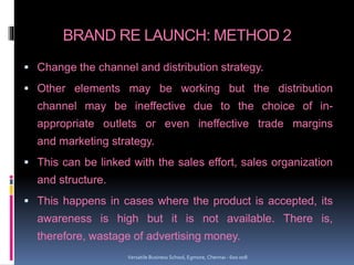 BRAND RE LAUNCH: METHOD 2
 Change the channel and distribution strategy.
 Other elements may be working but the distribution
channel may be ineffective due to the choice of in-
appropriate outlets or even ineffective trade margins
and marketing strategy.
 This can be linked with the sales effort, sales organization
and structure.
 This happens in cases where the product is accepted, its
awareness is high but it is not available. There is,
therefore, wastage of advertising money.
Versatile Business School, Egmore, Chennai - 600 008
 
